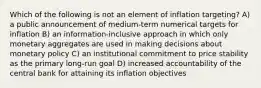 Which of the following is not an element of inflation targeting? A) a public announcement of medium-term numerical targets for inflation B) an information-inclusive approach in which only monetary aggregates are used in making decisions about monetary policy C) an institutional commitment to price stability as the primary long-run goal D) increased accountability of the central bank for attaining its inflation objectives