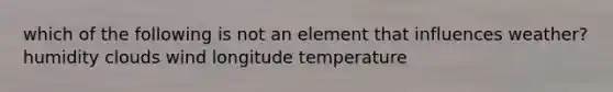 which of the following is not an element that influences weather? humidity clouds wind longitude temperature