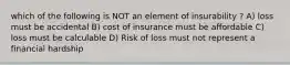 which of the following is NOT an element of insurability ? A) loss must be accidental B) cost of insurance must be affordable C) loss must be calculable D) Risk of loss must not represent a financial hardship