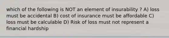 which of the following is NOT an element of insurability ? A) loss must be accidental B) cost of insurance must be affordable C) loss must be calculable D) Risk of loss must not represent a financial hardship