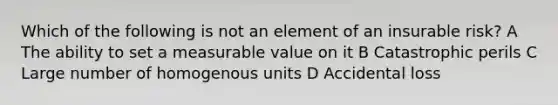 Which of the following is not an element of an insurable risk? A The ability to set a measurable value on it B Catastrophic perils C Large number of homogenous units D Accidental loss