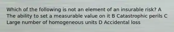 Which of the following is not an element of an insurable risk? A The ability to set a measurable value on it B Catastrophic perils C Large number of homogeneous units D Accidental loss