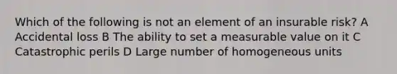 Which of the following is not an element of an insurable risk? A Accidental loss B The ability to set a measurable value on it C Catastrophic perils D Large number of homogeneous units