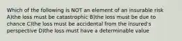 Which of the following is NOT an element of an insurable risk A)the loss must be catastrophic B)the loss must be due to chance C)the loss must be accidental from the insured's perspective D)the loss must have a determinable value