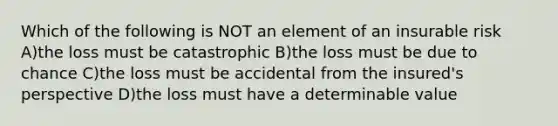 Which of the following is NOT an element of an insurable risk A)the loss must be catastrophic B)the loss must be due to chance C)the loss must be accidental from the insured's perspective D)the loss must have a determinable value