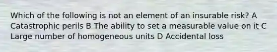 Which of the following is not an element of an insurable risk? A Catastrophic perils B The ability to set a measurable value on it C Large number of homogeneous units D Accidental loss