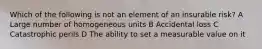 Which of the following is not an element of an insurable risk? A Large number of homogeneous units B Accidental loss C Catastrophic perils D The ability to set a measurable value on it