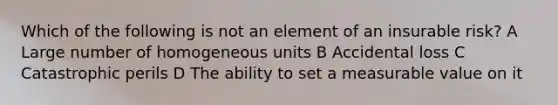 Which of the following is not an element of an insurable risk? A Large number of homogeneous units B Accidental loss C Catastrophic perils D The ability to set a measurable value on it