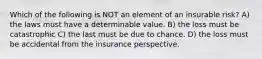 Which of the following is NOT an element of an insurable risk? A) the laws must have a determinable value. B) the loss must be catastrophic C) the last must be due to chance. D) the loss must be accidental from the insurance perspective.