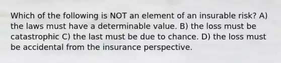 Which of the following is NOT an element of an insurable risk? A) the laws must have a determinable value. B) the loss must be catastrophic C) the last must be due to chance. D) the loss must be accidental from the insurance perspective.