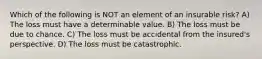 Which of the following is NOT an element of an insurable risk? A) The loss must have a determinable value. B) The loss must be due to chance. C) The loss must be accidental from the insured's perspective. D) The loss must be catastrophic.