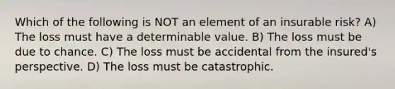 Which of the following is NOT an element of an insurable risk? A) The loss must have a determinable value. B) The loss must be due to chance. C) The loss must be accidental from the insured's perspective. D) The loss must be catastrophic.