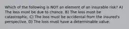 Which of the following is NOT an element of an insurable risk? A) The loss must be due to chance. B) The loss must be catastrophic. C) The loss must be accidental from the insured's perspective. D) The loss must have a determinable value.