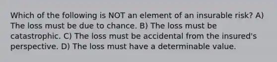 Which of the following is NOT an element of an insurable risk? A) The loss must be due to chance. B) The loss must be catastrophic. C) The loss must be accidental from the insured's perspective. D) The loss must have a determinable value.