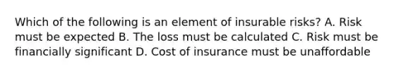 Which of the following is an element of insurable risks? A. Risk must be expected B. The loss must be calculated C. Risk must be financially significant D. Cost of insurance must be unaffordable