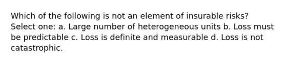 Which of the following is not an element of insurable risks? Select one: a. Large number of heterogeneous units b. Loss must be predictable c. Loss is definite and measurable d. Loss is not catastrophic.