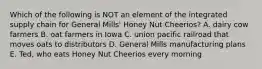 Which of the following is NOT an element of the integrated supply chain for General Mills' Honey Nut Cheerios? A. dairy cow farmers B. oat farmers in Iowa C. union pacific railroad that moves oats to distributors D. General Mills manufacturing plans E. Ted, who eats Honey Nut Cheerios every morning