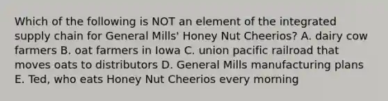 Which of the following is NOT an element of the integrated supply chain for General Mills' Honey Nut Cheerios? A. dairy cow farmers B. oat farmers in Iowa C. union pacific railroad that moves oats to distributors D. General Mills manufacturing plans E. Ted, who eats Honey Nut Cheerios every morning