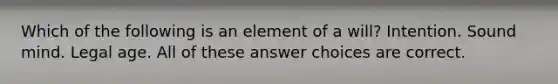 Which of the following is an element of a will? Intention. Sound mind. Legal age. All of these answer choices are correct.