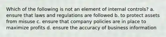 Which of the following is not an element of internal controls? a. ensure that laws and regulations are followed b. to protect assets from misuse c. ensure that company policies are in place to maximize profits d. ensure the accuracy of business information