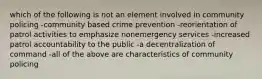 which of the following is not an element involved in community policing -community based crime prevention -reorientation of patrol activities to emphasize nonemergency services -increased patrol accountability to the public -a decentralization of command -all of the above are characteristics of community policing