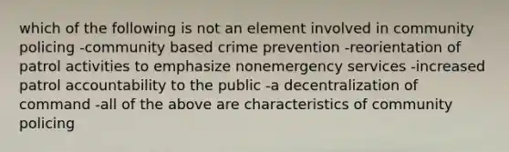 which of the following is not an element involved in community policing -community based crime prevention -reorientation of patrol activities to emphasize nonemergency services -increased patrol accountability to the public -a decentralization of command -all of the above are characteristics of community policing