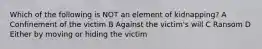 Which of the following is NOT an element of kidnapping? A Confinement of the victim B Against the victim's will C Ransom D Either by moving or hiding the victim