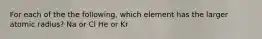 For each of the the following, which element has the larger atomic radius? Na or Cl He or Kr