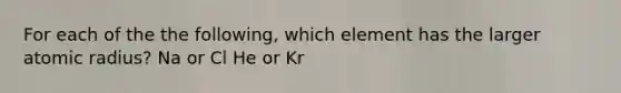 For each of the the following, which element has the larger atomic radius? Na or Cl He or Kr