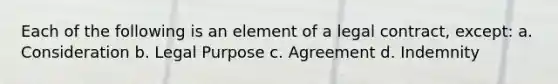 Each of the following is an element of a legal contract, except: a. Consideration b. Legal Purpose c. Agreement d. Indemnity