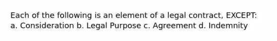 Each of the following is an element of a legal contract, EXCEPT: a. Consideration b. Legal Purpose c. Agreement d. Indemnity