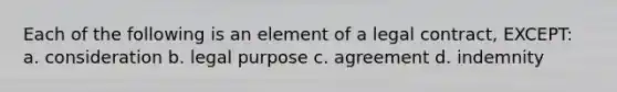 Each of the following is an element of a legal contract, EXCEPT: a. consideration b. legal purpose c. agreement d. indemnity