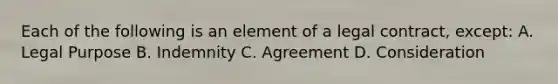 Each of the following is an element of a legal contract, except: A. Legal Purpose B. Indemnity C. Agreement D. Consideration