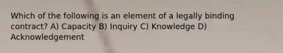 Which of the following is an element of a legally binding contract? A) Capacity B) Inquiry C) Knowledge D) Acknowledgement