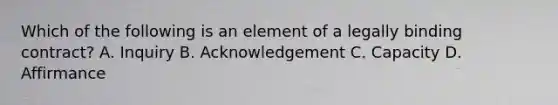 Which of the following is an element of a legally binding contract? A. Inquiry B. Acknowledgement C. Capacity D. Affirmance