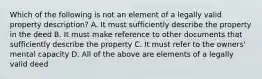 Which of the following is not an element of a legally valid property description? A. It must sufficiently describe the property in the deed B. It must make reference to other documents that sufficiently describe the property C. It must refer to the owners' mental capacity D. All of the above are elements of a legally valid deed