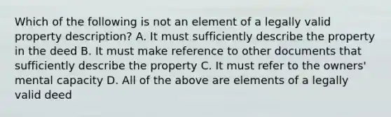 Which of the following is not an element of a legally valid property description? A. It must sufficiently describe the property in the deed B. It must make reference to other documents that sufficiently describe the property C. It must refer to the owners' mental capacity D. All of the above are elements of a legally valid deed