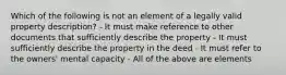 Which of the following is not an element of a legally valid property description? - It must make reference to other documents that sufficiently describe the property - It must sufficiently describe the property in the deed - It must refer to the owners' mental capacity - All of the above are elements