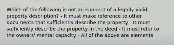 Which of the following is not an element of a legally valid property description? - It must make reference to other documents that sufficiently describe the property - It must sufficiently describe the property in the deed - It must refer to the owners' mental capacity - All of the above are elements