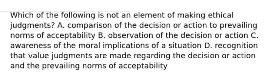 Which of the following is not an element of making ethical judgments? A. comparison of the decision or action to prevailing norms of acceptability B. observation of the decision or action C. awareness of the moral implications of a situation D. recognition that value judgments are made regarding the decision or action and the prevailing norms of acceptability