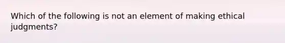 Which of the following is not an element of making ethical judgments?