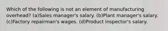 Which of the following is not an element of manufacturing overhead? (a)Sales manager's salary. (b)Plant manager's salary. (c)Factory repairman's wages. (d)Product inspector's salary.