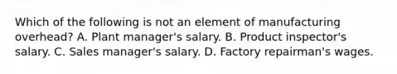 Which of the following is not an element of manufacturing overhead? A. Plant manager's salary. B. Product inspector's salary. C. Sales manager's salary. D. Factory repairman's wages.