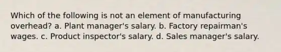 Which of the following is not an element of manufacturing overhead? a. Plant manager's salary. b. Factory repairman's wages. c. Product inspector's salary. d. Sales manager's salary.