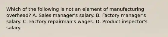 Which of the following is not an element of manufacturing overhead? A. Sales manager's salary. B. Factory manager's salary. C. Factory repairman's wages. D. Product inspector's salary.