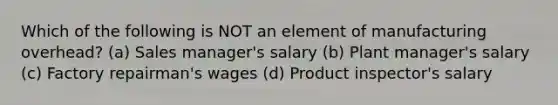 Which of the following is NOT an element of manufacturing overhead? (a) Sales manager's salary (b) Plant manager's salary (c) Factory repairman's wages (d) Product inspector's salary