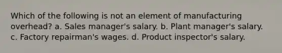 Which of the following is not an element of manufacturing overhead? a. Sales manager's salary. b. Plant manager's salary. c. Factory repairman's wages. d. Product inspector's salary.