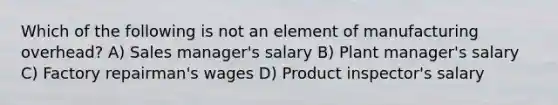 Which of the following is not an element of manufacturing overhead? A) Sales manager's salary B) Plant manager's salary C) Factory repairman's wages D) Product inspector's salary