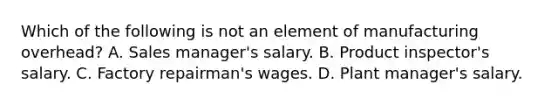 Which of the following is not an element of manufacturing overhead? A. Sales manager's salary. B. Product inspector's salary. C. Factory repairman's wages. D. Plant manager's salary.