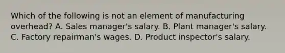 Which of the following is not an element of manufacturing overhead? A. Sales manager's salary. B. Plant manager's salary. C. Factory repairman's wages. D. Product inspector's salary.